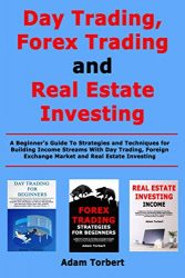 Day Trading, Forex Trading and Real Estate Investing: A Beginner’s Guide To Strategies and Techniques for Building Income Streams With Day Trading, Foreign Exchange Market and Real Estate Investing