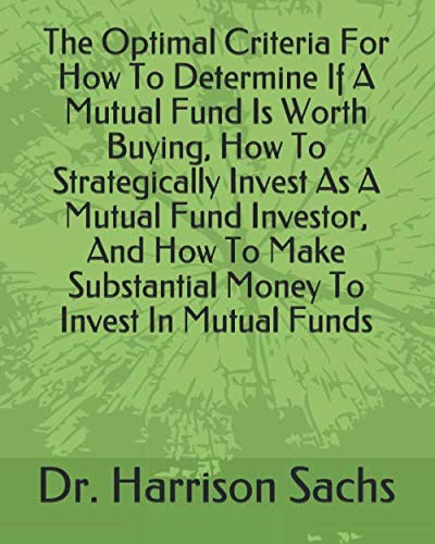 The Optimal Criteria For How To Determine If A Mutual Fund Is Worth Buying, How To Strategically Invest As A Mutual Fund Investor, And How To Make Substantial Money To Invest In Mutual Funds