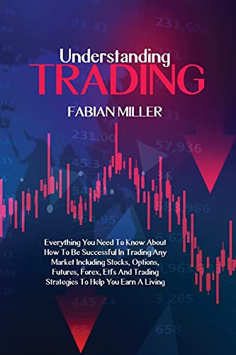 Understanding Trading: Everything You Need To Know About How To Be Successful In Trading Any Market Including Stocks, Options, Futures, Forex, Etfs And Trading Strategies To Help You Earn A Living