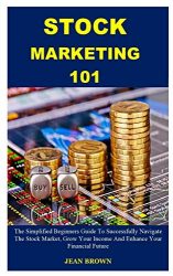 STOCK MARKETING 101: The Simplified Beginners Guide To Successfully Navigate The Stock Market, Grow Your Income And Enhance Your Financial Future